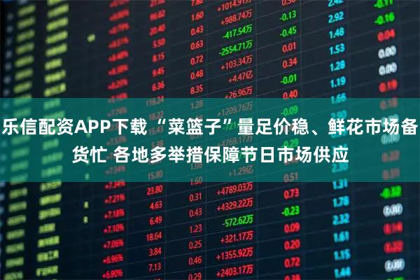 乐信配资APP下载 “菜篮子”量足价稳、鲜花市场备货忙 各地多举措保障节日市场供应