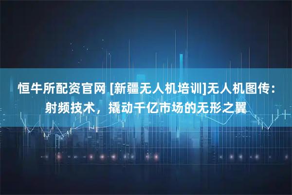 恒牛所配资官网 [新疆无人机培训]无人机图传：射频技术，撬动千亿市场的无形之翼