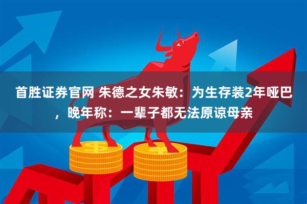 首胜证券官网 朱德之女朱敏：为生存装2年哑巴，晚年称：一辈子都无法原谅母亲