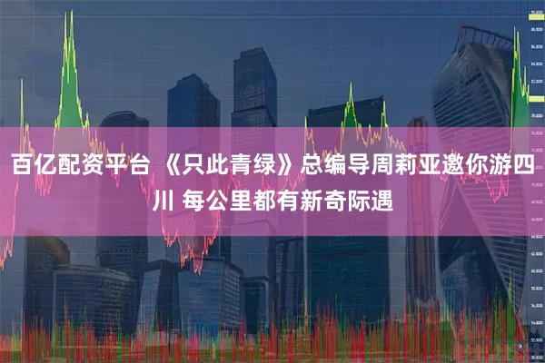 百亿配资平台 《只此青绿》总编导周莉亚邀你游四川 每公里都有新奇际遇