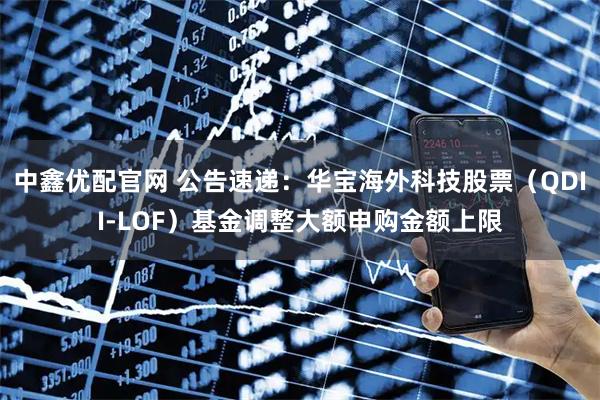 中鑫优配官网 公告速递：华宝海外科技股票（QDII-LOF）基金调整大额申购金额上限