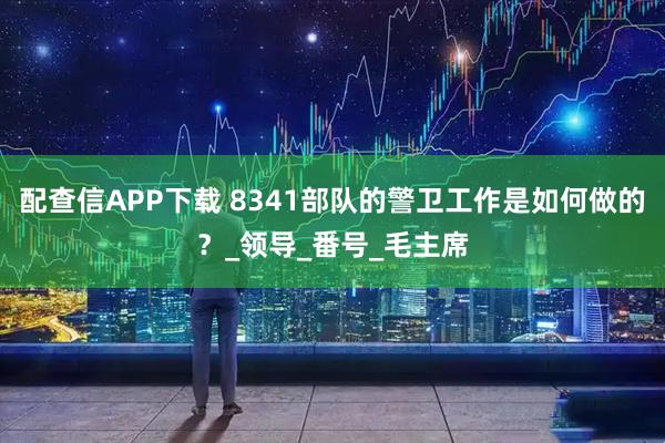 配查信APP下载 8341部队的警卫工作是如何做的？_领导_番号_毛主席