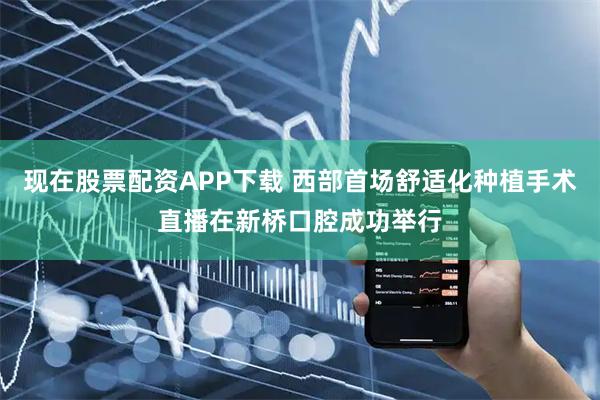 现在股票配资APP下载 西部首场舒适化种植手术直播在新桥口腔成功举行