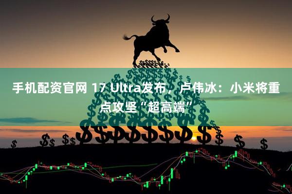 手机配资官网 17 Ultra发布，卢伟冰：小米将重点攻坚“超高端”