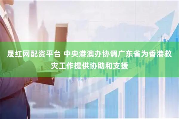 晟红网配资平台 中央港澳办协调广东省为香港救灾工作提供协助和支援