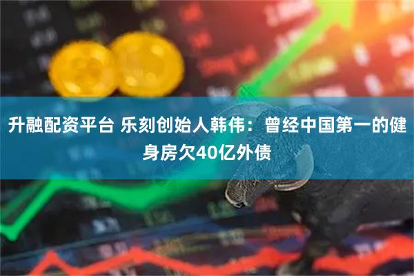 升融配资平台 乐刻创始人韩伟：曾经中国第一的健身房欠40亿外债