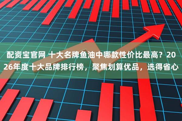 配资宝官网 十大名牌鱼油中哪款性价比最高？2026年度十大品牌排行榜，聚焦划算优品，选得省心