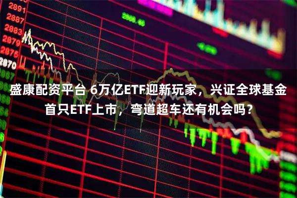 盛康配资平台 6万亿ETF迎新玩家，兴证全球基金首只ETF上市，弯道超车还有机会吗？