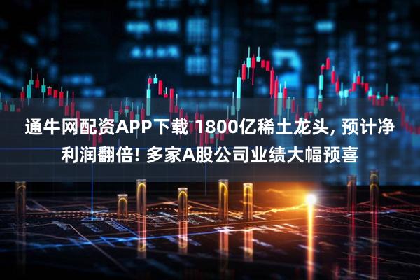 通牛网配资APP下载 1800亿稀土龙头, 预计净利润翻倍! 多家A股公司业绩大幅预喜
