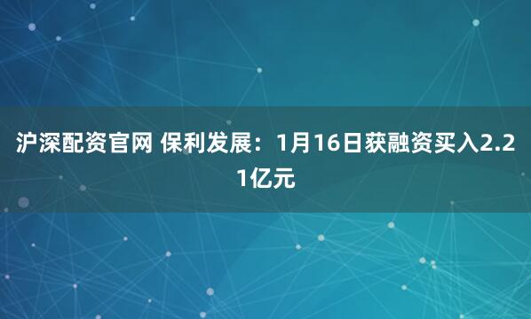 沪深配资官网 保利发展：1月16日获融资买入2.21亿元