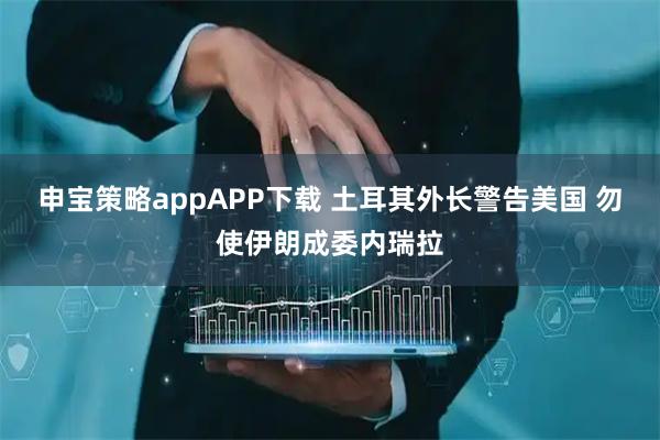 申宝策略appAPP下载 土耳其外长警告美国 勿使伊朗成委内瑞拉