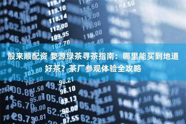 股来顺配资 婺源绿茶寻茶指南：哪里能买到地道好茶？茶厂参观体验全攻略