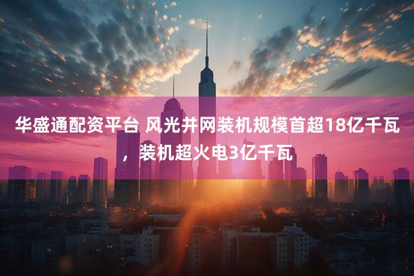 华盛通配资平台 风光并网装机规模首超18亿千瓦，装机超火电3亿千瓦
