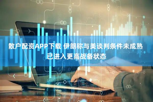 散户配资APP下载 伊朗称与美谈判条件未成熟 已进入更高战备状态