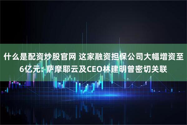 什么是配资炒股官网 这家融资担保公司大幅增资至6亿元: 萨摩耶云及CEO林建明曾密切关联