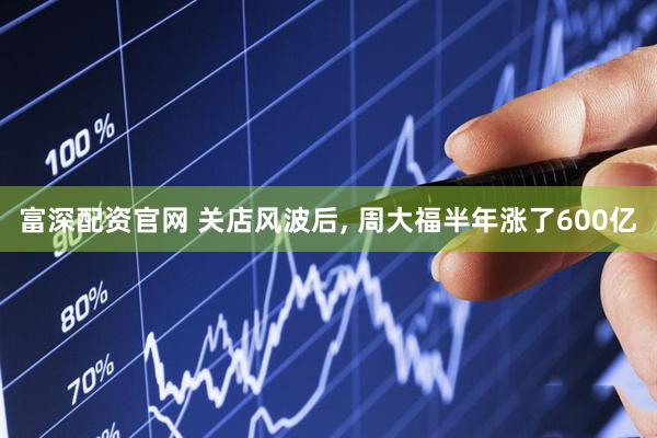 富深配资官网 关店风波后, 周大福半年涨了600亿