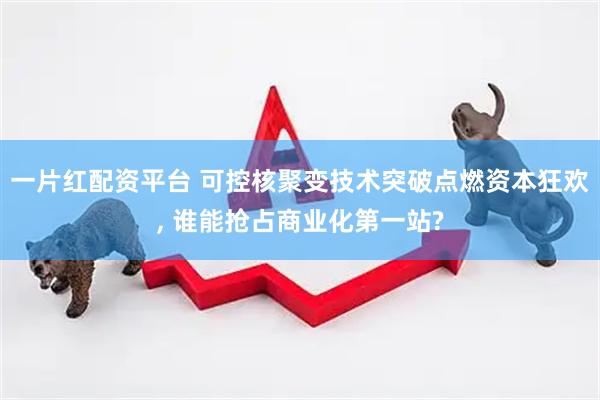 一片红配资平台 可控核聚变技术突破点燃资本狂欢, 谁能抢占商业化第一站?