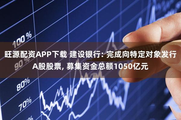 旺源配资APP下载 建设银行: 完成向特定对象发行A股股票, 募集资金总额1050亿元