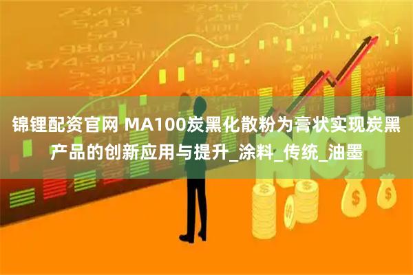 锦锂配资官网 MA100炭黑化散粉为膏状实现炭黑产品的创新应用与提升_涂料_传统_油墨