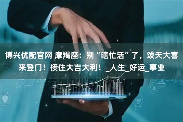 博兴优配官网 摩羯座：别“瞎忙活”了，泼天大喜来登门！接住大吉大利！_人生_好运_事业