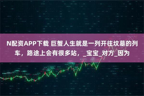 N配资APP下载 巨蟹人生就是一列开往坟墓的列车，路途上会有很多站，_宝宝_对方_因为