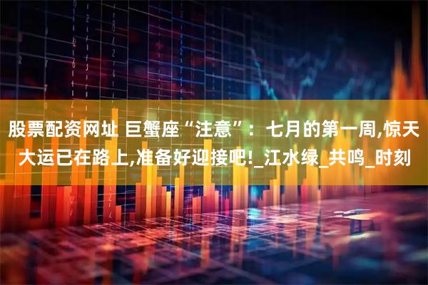 股票配资网址 巨蟹座“注意”：七月的第一周,惊天大运已在路上,准备好迎接吧!_江水绿_共鸣_时刻