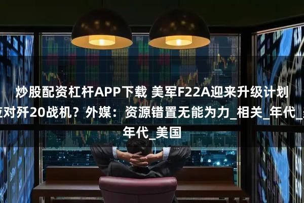 炒股配资杠杆APP下载 美军F22A迎来升级计划，应对歼20战机？外媒：资源错置无能为力_相关_年代_美国