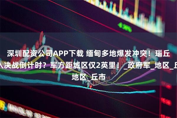 深圳配资公司APP下载 缅甸多地爆发冲突！瑙丘进入决战倒计时？军方距城区仅2英里！_政府军_地区_丘市