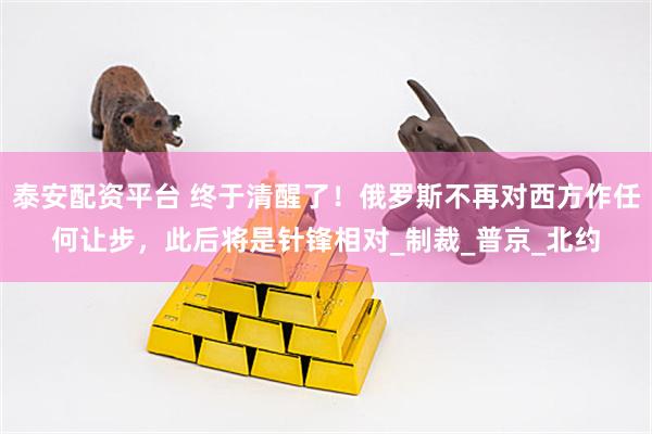 泰安配资平台 终于清醒了！俄罗斯不再对西方作任何让步，此后将是针锋相对_制裁_普京_北约