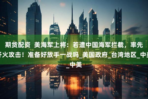 期货配资  美海军上将：若遭中国海军拦截，率先开火攻击！准备好放手一战吗_美国政府_台湾地区_中美