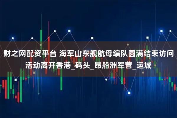 财之网配资平台 海军山东舰航母编队圆满结束访问活动离开香港_码头_昂船洲军营_运城