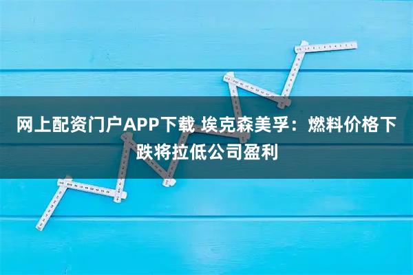 网上配资门户APP下载 埃克森美孚：燃料价格下跌将拉低公司盈利