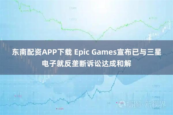 东南配资APP下载 Epic Games宣布已与三星电子就反垄断诉讼达成和解