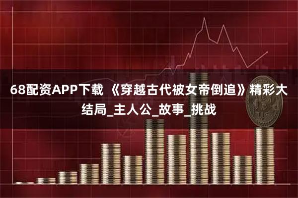 68配资APP下载 《穿越古代被女帝倒追》精彩大结局_主人公_故事_挑战