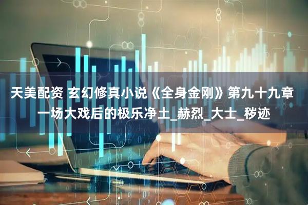 天美配资 玄幻修真小说《全身金刚》第九十九章 一场大戏后的极乐净土_赫烈_大士_秽迹