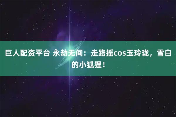 巨人配资平台 永劫无间：走路摇cos玉玲珑，雪白的小狐狸！