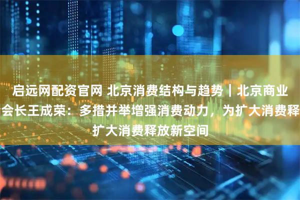 启远网配资官网 北京消费结构与趋势｜北京商业经济学会会长王成荣：多措并举增强消费动力，为扩大消费释放新空间