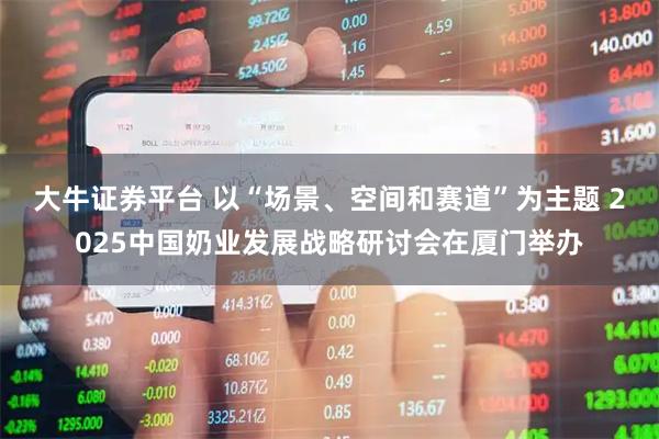 大牛证券平台 以“场景、空间和赛道”为主题 2025中国奶业发展战略研讨会在厦门举办