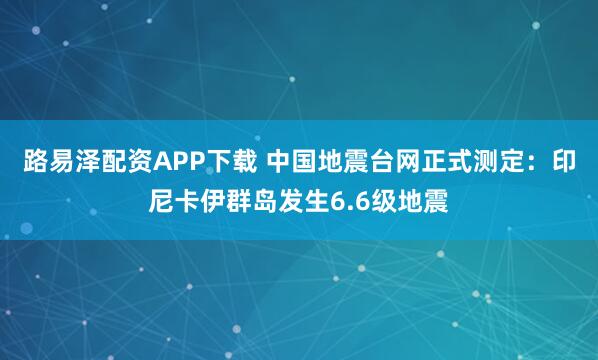 路易泽配资APP下载 中国地震台网正式测定：印尼卡伊群岛发生6.6级地震