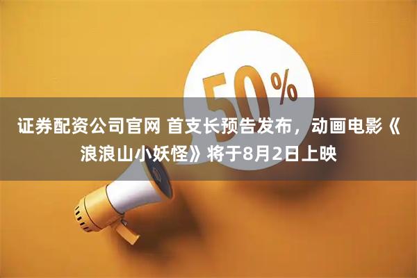 证券配资公司官网 首支长预告发布，动画电影《浪浪山小妖怪》将于8月2日上映