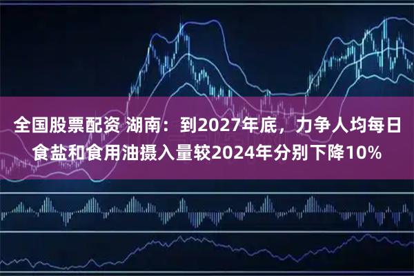 全国股票配资 湖南：到2027年底，力争人均每日食盐和食用油摄入量较2024年分别下降10%