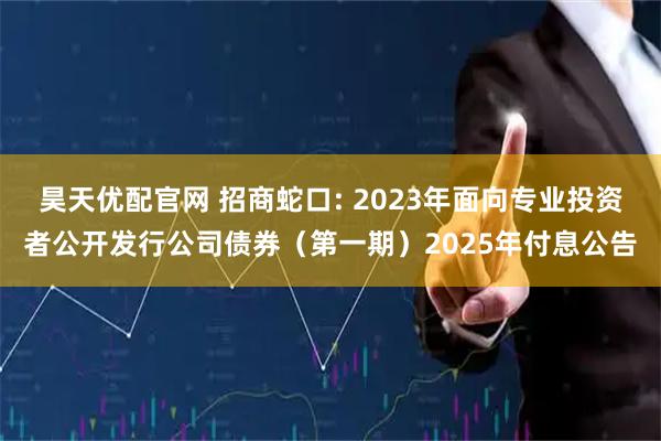 昊天优配官网 招商蛇口: 2023年面向专业投资者公开发行公司债券（第一期）2025年付息公告