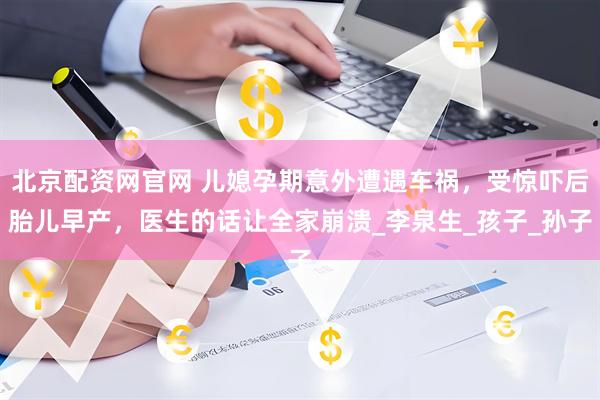 北京配资网官网 儿媳孕期意外遭遇车祸，受惊吓后胎儿早产，医生的话让全家崩溃_李泉生_孩子_孙子