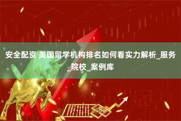 安全配资 美国留学机构排名如何看实力解析_服务_院校_案例库