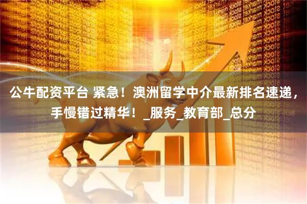 公牛配资平台 紧急！澳洲留学中介最新排名速递，手慢错过精华！_服务_教育部_总分