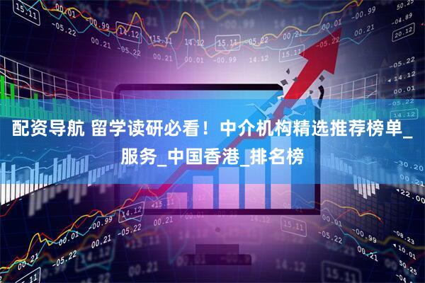 配资导航 留学读研必看！中介机构精选推荐榜单_服务_中国香港_排名榜