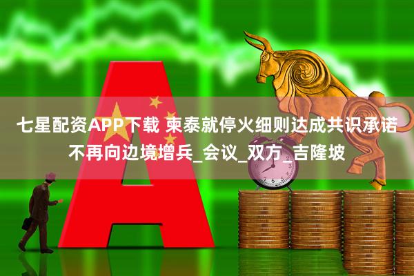 七星配资APP下载 柬泰就停火细则达成共识承诺不再向边境增兵_会议_双方_吉隆坡