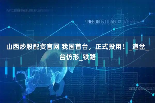 山西炒股配资官网 我国首台，正式投用！_道岔_台仿形_铁路