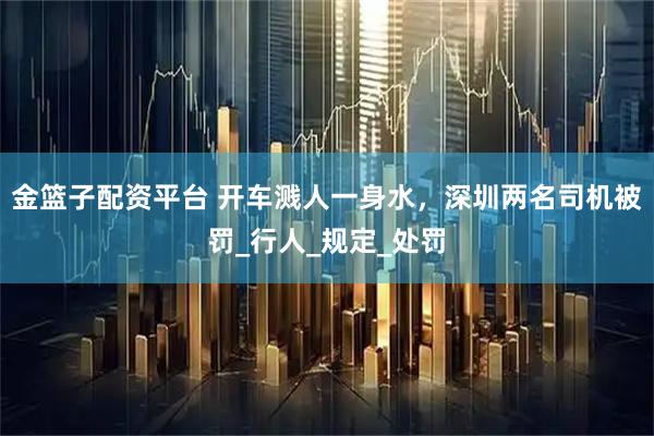 金篮子配资平台 开车溅人一身水，深圳两名司机被罚_行人_规定_处罚