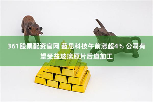 361股票配资官网 蓝思科技午前涨超4% 公司有望受益玻璃原片后道加工